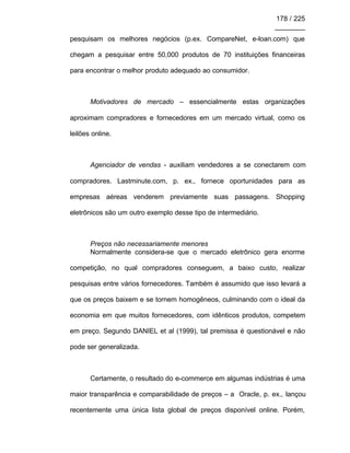 178 / 225
________
pesquisam os melhores negócios (p.ex. CompareNet, e-loan.com) que
chegam a pesquisar entre 50,000 produtos de 70 instituições financeiras
para encontrar o melhor produto adequado ao consumidor.
Motivadores de mercado – essencialmente estas organizações
aproximam compradores e fornecedores em um mercado virtual, como os
leilões online.
Agenciador de vendas - auxiliam vendedores a se conectarem com
compradores. Lastminute.com, p. ex., fornece oportunidades para as
empresas aéreas venderem previamente suas passagens. Shopping
eletrônicos são um outro exemplo desse tipo de intermediário.
Preços não necessariamente menores
Normalmente considera-se que o mercado eletrônico gera enorme
competição, no qual compradores conseguem, a baixo custo, realizar
pesquisas entre vários fornecedores. Também é assumido que isso levará a
que os preços baixem e se tornem homogêneos, culminando com o ideal da
economia em que muitos fornecedores, com idênticos produtos, competem
em preço. Segundo DANIEL et al (1999), tal premissa é questionável e não
pode ser generalizada.
Certamente, o resultado do e-commerce em algumas indústrias é uma
maior transparência e comparabilidade de preços – a Oracle, p. ex., lançou
recentemente uma única lista global de preços disponível online. Porém,
 