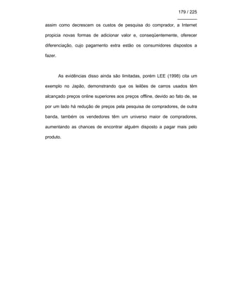 179 / 225
________
assim como decrescem os custos de pesquisa do comprador, a Internet
propicia novas formas de adicionar valor e, conseqüentemente, oferecer
diferenciação, cujo pagamento extra estão os consumidores dispostos a
fazer.
As evidências disso ainda são limitadas, porém LEE (1998) cita um
exemplo no Japão, demonstrando que os leilões de carros usados têm
alcançado preços online superiores aos preços offline, devido ao fato de, se
por um lado há redução de preços pela pesquisa de compradores, de outra
banda, também os vendedores têm um universo maior de compradores,
aumentando as chances de encontrar alguém disposto a pagar mais pelo
produto.
 