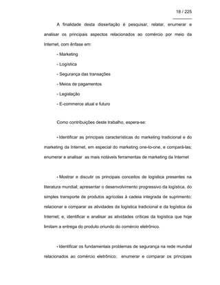 18 / 225
________
A finalidade desta dissertação é pesquisar, relatar, enumerar e
analisar os principais aspectos relacionados ao comércio por meio da
Internet, com ênfase em:
- Marketing
- Logística
- Segurança das transações
- Meios de pagamentos
- Legislação
- E-commerce atual e futuro
Como contribuições deste trabalho, espera-se:
• Identificar as principais características do marketing tradicional e do
marketing da Internet, em especial do marketing one-to-one, e compará-las;
enumerar e analisar as mais notáveis ferramentas de marketing da Internet
• Mostrar e discutir os principais conceitos de logística presentes na
literatura mundial; apresentar o desenvolvimento progressivo da logística, do
simples transporte de produtos agrícolas à cadeia integrada de suprimento;
relacionar e comparar as atividades da logística tradicional e da logística da
Internet; e, identificar e analisar as atividades críticas da logística que hoje
limitam a entrega do produto oriundo do comércio eletrônico.
• Identificar os fundamentais problemas de segurança na rede mundial
relacionados ao comércio eletrônico; enumerar e comparar os principais
 