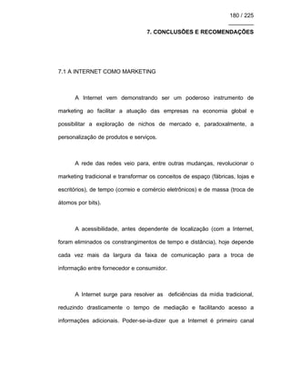 180 / 225
________
7. CONCLUSÕES E RECOMENDAÇÕES
7.1 A INTERNET COMO MARKETING
A Internet vem demonstrando ser um poderoso instrumento de
marketing ao facilitar a atuação das empresas na economia global e
possibilitar a exploração de nichos de mercado e, paradoxalmente, a
personalização de produtos e serviços.
A rede das redes veio para, entre outras mudanças, revolucionar o
marketing tradicional e transformar os conceitos de espaço (fábricas, lojas e
escritórios), de tempo (correio e comércio eletrônicos) e de massa (troca de
átomos por bits).
A acessibilidade, antes dependente de localização (com a Internet,
foram eliminados os constrangimentos de tempo e distância), hoje depende
cada vez mais da largura da faixa de comunicação para a troca de
informação entre fornecedor e consumidor.
A Internet surge para resolver as deficiências da mídia tradicional,
reduzindo drasticamente o tempo de mediação e facilitando acesso a
informações adicionais. Poder-se-ia-dizer que a Internet é primeiro canal
 