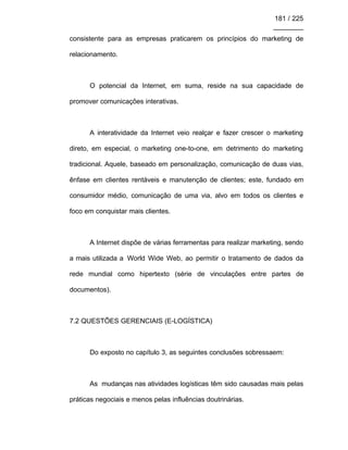 181 / 225
________
consistente para as empresas praticarem os princípios do marketing de
relacionamento.
O potencial da Internet, em suma, reside na sua capacidade de
promover comunicações interativas.
A interatividade da Internet veio realçar e fazer crescer o marketing
direto, em especial, o marketing one-to-one, em detrimento do marketing
tradicional. Aquele, baseado em personalização, comunicação de duas vias,
ênfase em clientes rentáveis e manutenção de clientes; este, fundado em
consumidor médio, comunicação de uma via, alvo em todos os clientes e
foco em conquistar mais clientes.
A Internet dispõe de várias ferramentas para realizar marketing, sendo
a mais utilizada a World Wide Web, ao permitir o tratamento de dados da
rede mundial como hipertexto (série de vinculações entre partes de
documentos).
7.2 QUESTÕES GERENCIAIS (E-LOGÍSTICA)
Do exposto no capítulo 3, as seguintes conclusões sobressaem:
As mudanças nas atividades logísticas têm sido causadas mais pelas
práticas negociais e menos pelas influências doutrinárias.
 