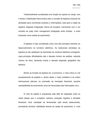 182 / 225
________
Tradicionalmente considerada uma função de suporte ao varejo, com
o tempo a distribuição física evoluiu para o conceito de logística (conjunto de
atividades para movimentar produtos e informações), esta para a noção de
logística integrada (integração interna de funções), culminando com o ora
conceito de suply chain manegement (integração entre funções e entre
empresas numa cadeia de suprimento).
A logística é hoje considerada como uma das principais barreiras ao
desenvolvimento do comércio eletrônico. As tradicionais atividades da
logística já não satisfazem às demandas do comércio eletrônico emergente,
cujos principais dificultadores são o elevado número de pedidos, reduzido
número de itens, demanda incerta e elevada dispersão geográfica dos
destinos.
Dentre as funções da logística do e-commerce, a mais crítica é a de
processamento de pedidos e, dentro desta, o maior problema é de ordem
informacional (demora na conclusão da transação financeira, precária
rastreabilidade da encomenda, erros de transcrições das informações, etc.).
O ciclo do pedido é prejudicado pela falta de integração entre as
várias etapas que o compõem: estoque, produção, logística e atividade
financeira. Uma variedade de ferramentas está sendo desenvolvida,
prometendo fornecer visibilidade através da cadeia de suprimento, e, mais
 