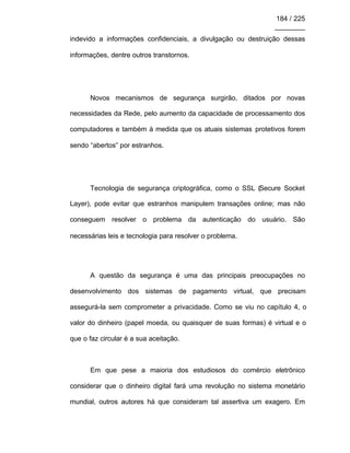 184 / 225
________
indevido a informações confidenciais, a divulgação ou destruição dessas
informações, dentre outros transtornos.
Novos mecanismos de segurança surgirão, ditados por novas
necessidades da Rede, pelo aumento da capacidade de processamento dos
computadores e também à medida que os atuais sistemas protetivos forem
sendo “abertos” por estranhos.
Tecnologia de segurança criptográfica, como o SSL (Secure Socket
Layer), pode evitar que estranhos manipulem transações online; mas não
conseguem resolver o problema da autenticação do usuário. São
necessárias leis e tecnologia para resolver o problema.
A questão da segurança é uma das principais preocupações no
desenvolvimento dos sistemas de pagamento virtual, que precisam
assegurá-la sem comprometer a privacidade. Como se viu no capítulo 4, o
valor do dinheiro (papel moeda, ou quaisquer de suas formas) é virtual e o
que o faz circular é a sua aceitação.
Em que pese a maioria dos estudiosos do comércio eletrônico
considerar que o dinheiro digital fará uma revolução no sistema monetário
mundial, outros autores há que consideram tal assertiva um exagero. Em
 