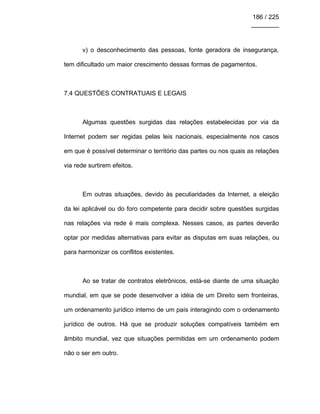 186 / 225
________
v) o desconhecimento das pessoas, fonte geradora de insegurança,
tem dificultado um maior crescimento dessas formas de pagamentos.
7.4 QUESTÕES CONTRATUAIS E LEGAIS
Algumas questões surgidas das relações estabelecidas por via da
Internet podem ser regidas pelas leis nacionais, especialmente nos casos
em que é possível determinar o território das partes ou nos quais as relações
via rede surtirem efeitos.
Em outras situações, devido às peculiaridades da Internet, a eleição
da lei aplicável ou do foro competente para decidir sobre questões surgidas
nas relações via rede é mais complexa. Nesses casos, as partes deverão
optar por medidas alternativas para evitar as disputas em suas relações, ou
para harmonizar os conflitos existentes.
Ao se tratar de contratos eletrônicos, está-se diante de uma situação
mundial, em que se pode desenvolver a idéia de um Direito sem fronteiras,
um ordenamento jurídico interno de um país interagindo com o ordenamento
jurídico de outros. Há que se produzir soluções compatíveis também em
âmbito mundial, vez que situações permitidas em um ordenamento podem
não o ser em outro.
 