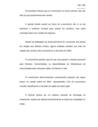 190 / 225
________
As previsões indicam que no e-commerce os lucros advirão mais dos
click do que propriamente das vendas.
A grande dúvida quanto ao futuro do e-commerce não é se ele
dominará o comércio mundial (isso parece ser pacífico), mas quem
controlará esse novo modelo de negócios.
Apesar da defasagem do desenvolvimento do e-business dos países
em relação aos Estados Unidos, alguns analistas prevêem que mais da
metade das vendas online ocorrerão for a dos EUA em 2004.
O e-commerce precisa mais do que uma grande e robusta economia
para florescer. Conectividade, ou disponibilidade de infraestrutura de
comunicações para manusear tráfico na Internet, é vital.
O e-commerce latino-americano permanecerá pequeno por algum
tempo: as vendas online em 2004 representarão 1,2% do e-commerce
mundial, classificando o mercado da região em sexto lugar.
A Internet parece ser um clássico exemplo de tecnologia de
rompimento, aquela que alterará profundamente as bases da competição no
varejo.
 