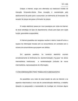 191 / 225
________
Graças a Internet, surge uma alternativa ao tradicional modelo de
interação fornecedor-cliente. Essa inovação é caracterizada pelo
deslocamento de poder para o consumidor, em detrimento do fornecedor. De
receptor de preços ele passa a formador de preços.
O varejo eletrônico passa por novo paradigma por conta da Internet:
da atual estratégia de lojas de departamento virtuais para lojas com dupla
função, generalista e especialista.
A Internet possibilita aos varejistas resolver o eterno trade-off entre a
riqueza da informação trocada com os consumidores em contraste com o
número de consumidores que possam ser obtidos.
Em aparente paradoxo, no comércio eletrônico ocorrem
simultaneamente os fenômenos de desintermediação (“by-pass” de atores
intermediários tradicionais) e reintermediação (inclusão de novos
intermediários, reprocessadores de informação).
7.6 RECOMENDAÇÕES PARA TRABALHOS SUBESQUENTES
Ao possibilitar uma visão do atual estado da arte da Internet e os
aspectos relacionados à nova rota de comercialização eletrônica, o trabalho
desperta no pesquisador a necessidade de investigar em minúcias alguns
 