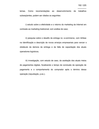192 / 225
________
temas. Como recomendações ao desenvolvimento de trabalhos
subseqüentes, podem ser citados os seguintes:
i) estudo sobre a efetividade e o retorno do marketing da Internet em
contraste ao marketing tradicional, com análise de caso;
ii) pesquisa sobre o desafio da entrega no e-commerce, com ênfase
na identificação e descrição de novos arranjos empresariais para vencer o
obstáculo da demora da entrega e da falta de capacitação dos atuais
operadores logísticos;
iii) investigação, com estudo de caso, da aceitação dos atuais meios
de pagamentos digitais, focalizando o tempo de conclusão da operação de
pagamento e o comportamento do comprador após o término dessa
operação (repudiação, p.ex.).
 