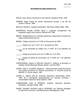 193 / 225
________
REFERÊNCIAS BIBLIOGRÁFICAS
AHUJA, Vijay. Secure Commerce on the Internet. Academic Press, 1997
AMORIM, Edgar Carlos de. Direito internacional privado. 3 ed. Rio de
Janeiro: Forense, 1996.
BALLOU, Ronald H. Logística empresarial. São Paulo: Editora Atlas, 1983.
BOWERSOX, Donald, CLOSS, David J. Logistical manegement: the
integrated supply chain process. McGraw-Hill, 1996.
BRASIL, Ângela Bittencourt. Contratos eletrônicos. Disponível na Internet em
(www.escritorioonline.adv.br).
BRASIL. Código comercial. Lei nº 556, de 25 de junho de 1850.
______. Código civil. Lei nº 3.071, de 1º de janeiro de 1916.
______. Lei de introdução ao código civil, nº 4.657, de 4 de setembro de
1942.
______. Código de processo civil. Lei nº 5.869, de 11.01.1973.
______. Código de defesa do consumidor. Lei nº 8.078, de 11 de setembro
de 1990.
CHRISTENSEN, Clayton & TEDLOW, Richard S. Patterns of disruption in
retailing. Harvard Business Review, Boston, Jan-Feb 2000.
CUNHA, João C. & CUNHA, Sieglind K.. Relacionamento cliente-fornecedor
nas cadeias produtivas da indústria paranaense. In: Encontro Anual da
ANPAD, 21. Rio de Janeiro, 1997.
CUNHA Jr., Alberto João da. Contratos eletrônicos. Florianópolis: UFSC,
1999. 58 p. Monografia (Especialização em Ciências Jurídicas) –
Universidade Federal de Santa Catarina, 1999.
CUNNINGHAM, Peter & FROSCHL Friedrish. Electronic Business
Revolution. Springer-Verlag, 1999.
DANIEL, Elizabeth, WILSON, Hugh & PEPPARD, Joe. Effective strategies
for electronic commerce. Cranfield School of Management, 1999.
 