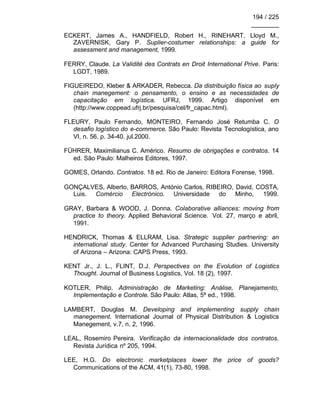 194 / 225
________
ECKERT, James A., HANDFIELD, Robert H., RINEHART, Lloyd M.,
ZAVERNISK, Gary P. Suplier-costumer relationships: a guide for
assessment and management, 1999.
FERRY, Claude. La Validité des Contrats en Droit International Prive. Paris:
LGDT, 1989.
FIGUEIREDO, Kleber & ARKADER, Rebecca. Da distribuição física ao suply
chain manegement: o pensamento, o ensino e as necessidades de
capacitação em logística. UFRJ, 1999. Artigo disponível em
(http://www.coppead.ufrj.br/pesquisa/cel/fr_capac.html).
FLEURY, Paulo Fernando, MONTEIRO, Fernando José Retumba C. O
desafio logístico do e-commerce. São Paulo: Revista Tecnologística, ano
VI, n. 56, p. 34-40. jul.2000.
FÜHRER, Maximilianus C. Américo. Resumo de obrigações e contratos. 14
ed. São Paulo: Malheiros Editores, 1997.
GOMES, Orlando. Contratos. 18 ed. Rio de Janeiro: Editora Forense, 1998.
GONÇALVES, Alberto, BARROS, António Carlos, RIBEIRO, David, COSTA,
Luis. Comércio Electrónico. Universidade do Minho, 1999.
GRAY, Barbara & WOOD, J. Donna. Colaborative alliances: moving from
practice to theory. Applied Behavioral Science. Vol. 27, março e abril,
1991.
HENDRICK, Thomas & ELLRAM, Lisa. Strategic supplier partnering: an
international study. Center for Advanced Purchasing Studies. University
of Arizona – Arizona: CAPS Press, 1993.
KENT Jr., J. L., FLINT, D.J. Perspectives on the Evolution of Logistics
Thought. Journal of Business Logistics, Vol. 18 (2), 1997.
KOTLER, Philip. Administração de Marketing: Análise, Planejamento,
Implementação e Controle. São Paulo: Atlas, 5ª ed., 1998.
LAMBERT, Douglas M. Developing and implementing supply chain
manegement. International Journal of Physical Distribution & Logistics
Manegement, v.7, n. 2, 1996.
LEAL, Rosemiro Pereira. Verificação da internacionalidade dos contratos.
Revista Jurídica nº 205, 1994.
LEE, H.G. Do electronic marketplaces lower the price of goods?
Communications of the ACM, 41(1), 73-80, 1998.
 