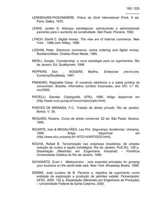 195 / 225
________
LEREBOURS-PIGEONNIÉRE. Précis de Droit International Privé. 9 ed.
Paris: Dalloz, 1970.
LEWIS, Jordan D. Alianças estratégicas: estruturando e administrando
parcerias para o aumento da lucratividade. São Paulo: Pioneira, 1992.
LYNCH, Darrill C. Digital money: The new era of Internet commerce. New
York: , 1996:John Wliley, 1996.
LOSHIN, Peter. Electronic commerce: online ordering and digital money.
Rockland,Mass: Charles River Media, 1995.
MERLI, Giorgio. Comakership: a nova estratégia para os suprimentos. Rio
de Janeiro: Ed. Qualitymark, 1998.
PEPPERS Don , ROGERS Martha. Enterprise one-to-one.
Currency/Doubleday, 1997.
PINHEIRO, Reginaldo César. O comércio eletrônico e a tutela jurídica do
consumidor. Brasília: Informativo Jurídico Inconsulex, ano XIV, n.º 45,
nov/2000.
PISTELLI, Daniela. Criptografia. UFRJ, 1999. Artigo disponível em
(http://www.nucc.pucsp.br/novo/cripto/cripto.html).
PONTES DE MIRANDA, F.C. Tratado de direito privado. Rio de Janeiro:
Borsoi, V. 38.
REQUIÃO, Rubens. Curso de direito comercial. 22 ed. São Paulo: Saraiva,
1995.
RICARTE, Ivan & MAGALHÃES, Leo Pini. Segurança: tendências. Unicamp,
1999. Artigo disponível em
(http://www.dcc.unicamp.br/~972314/ARTIGO2.html).
ROCHA, Rafael B. Terceirização nas empresas brasileiras: de simples
redução de custos à opção estratégica. Rio de Janeiro: PUC-RJ. 128 p.
Dissertação (Mestrado em Engenharia Industrial) - Pontifícia
Universidade Católica do Rio de Janeiro, 1996.
SCHWARTZ, Evan I. Webonomics : nine essential principles for growing
your business on the world wide web. New York: Broadway Books, 1998.
SIEBRA, José Luciano de B. Parceria e, logística de suprimento numa
entidade de exploração e produção de petróleo estatal. Florianópolis:
UFSC, 2000. 122 p. Dissertação (Mestrado em Engenharia de Produção)
– Universidade Federal de Santa Catarina, 2000.
 