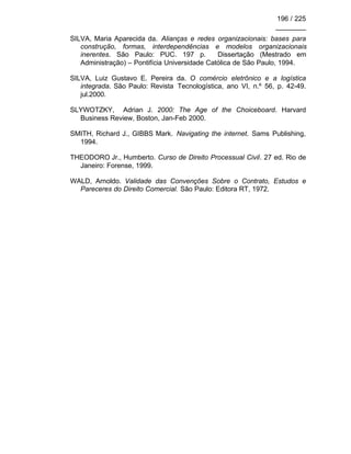 196 / 225
________
SILVA, Maria Aparecida da. Alianças e redes organizacionais: bases para
construção, formas, interdependências e modelos organizacionais
inerentes. São Paulo: PUC. 197 p. Dissertação (Mestrado em
Administração) – Pontifícia Universidade Católica de São Paulo, 1994.
SILVA, Luiz Gustavo E. Pereira da. O comércio eletrônico e a logística
integrada. São Paulo: Revista Tecnologística, ano VI, n.º 56, p. 42-49.
jul.2000.
SLYWOTZKY, Adrian J. 2000: The Age of the Choiceboard. Harvard
Business Review, Boston, Jan-Feb 2000.
SMITH, Richard J., GIBBS Mark. Navigating the internet. Sams Publishing,
1994.
THEODORO Jr., Humberto. Curso de Direito Processual Civil. 27 ed. Rio de
Janeiro: Forense, 1999.
WALD, Arnoldo. Validade das Convenções Sobre o Contrato, Estudos e
Pareceres do Direito Comercial. São Paulo: Editora RT, 1972.
 