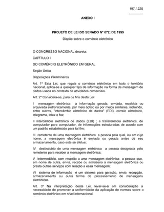 197 / 225
________
ANEXO I
PROJETO DE LEI DO SENADO Nº 672, DE 1999
Dispõe sobre o comércio eletrônico
O CONGRESSO NACIONAL decreta:
CAPÍTULO I
DO COMÉRCIO ELETRÔNICO EM GERAL
Seção Única
Disposições Preliminares
Art. 1º Esta Lei, que regula o comércio eletrônico em todo o território
nacional, aplica-se a qualquer tipo de informação na forma de mensagem de
dados usada no contexto de atividades comerciais.
Art. 2º Considera-se, para os fins desta Lei:
I mensagem eletrônica a informação gerada, enviada, recebida ou
arquivada eletronicamente, por meio óptico ou por meios similares, incluindo,
entre outros, "intercâmbio eletrônico de dados" (EDI), correio eletrônico,
telegrama, telex e fax;
II intercâmbio eletrônico de dados (EDI) ; a transferência eletrônica, de
computador para computador, de informações estruturadas de acordo com
um padrão estabelecido para tal fim;
III remetente de uma mensagem eletrônica a pessoa pela qual, ou em cujo
nome, a mensagem eletrônica é enviada ou gerada antes de seu
armazenamento, caso este se efetue;
IV destinatário de uma mensagem eletrônica a pessoa designada pelo
remetente para receber a mensagem eletrônica;
V intermediário, com respeito a uma mensagem eletrônica a pessoa que,
em nome de outra, envia, recebe ou armazena a mensagem eletrônica ou
presta outros serviços com relação a essa mensagem;
VI sistema de informação é um sistema para geração, envio, recepção,
armazenamento ou outra forma de processamento de mensagens
eletrônicas.
Art. 3º Na interpretação desta Lei, levar-se-á em consideração a
necessidade de promover a uniformidade da aplicação de normas sobre o
comércio eletrônico em nível internacional.
 