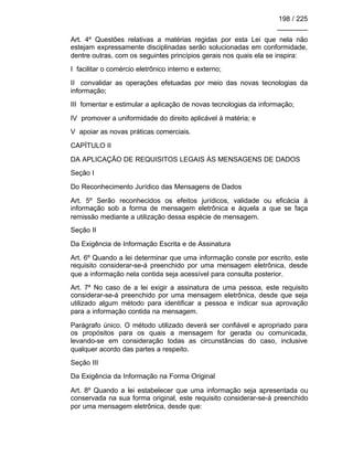 198 / 225
________
Art. 4º Questões relativas a matérias regidas por esta Lei que nela não
estejam expressamente disciplinadas serão solucionadas em conformidade,
dentre outras, com os seguintes princípios gerais nos quais ela se inspira:
I facilitar o comércio eletrônico interno e externo;
II convalidar as operações efetuadas por meio das novas tecnologias da
informação;
III fomentar e estimular a aplicação de novas tecnologias da informação;
IV promover a uniformidade do direito aplicável à matéria; e
V apoiar as novas práticas comerciais.
CAPÍTULO II
DA APLICAÇÃO DE REQUISITOS LEGAIS ÀS MENSAGENS DE DADOS
Seção I
Do Reconhecimento Jurídico das Mensagens de Dados
Art. 5º Serão reconhecidos os efeitos jurídicos, validade ou eficácia à
informação sob a forma de mensagem eletrônica e àquela a que se faça
remissão mediante a utilização dessa espécie de mensagem.
Seção II
Da Exigência de Informação Escrita e de Assinatura
Art. 6º Quando a lei determinar que uma informação conste por escrito, este
requisito considerar-se-á preenchido por uma mensagem eletrônica, desde
que a informação nela contida seja acessível para consulta posterior.
Art. 7º No caso de a lei exigir a assinatura de uma pessoa, este requisito
considerar-se-á preenchido por uma mensagem eletrônica, desde que seja
utilizado algum método para identificar a pessoa e indicar sua aprovação
para a informação contida na mensagem.
Parágrafo único. O método utilizado deverá ser confiável e apropriado para
os propósitos para os quais a mensagem for gerada ou comunicada,
levando-se em consideração todas as circunstâncias do caso, inclusive
qualquer acordo das partes a respeito.
Seção III
Da Exigência da Informação na Forma Original
Art. 8º Quando a lei estabelecer que uma informação seja apresentada ou
conservada na sua forma original, este requisito considerar-se-á preenchido
por uma mensagem eletrônica, desde que:
 