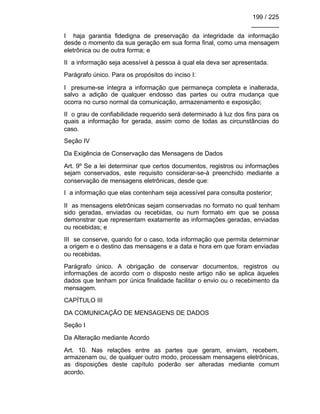 199 / 225
________
I haja garantia fidedigna de preservação da integridade da informação
desde o momento da sua geração em sua forma final, como uma mensagem
eletrônica ou de outra forma; e
II a informação seja acessível à pessoa à qual ela deva ser apresentada.
Parágrafo único. Para os propósitos do inciso I:
I presume-se íntegra a informação que permaneça completa e inalterada,
salvo a adição de qualquer endosso das partes ou outra mudança que
ocorra no curso normal da comunicação, armazenamento e exposição;
II o grau de confiabilidade requerido será determinado à luz dos fins para os
quais a informação for gerada, assim como de todas as circunstâncias do
caso.
Seção IV
Da Exigência de Conservação das Mensagens de Dados
Art. 9º Se a lei determinar que certos documentos, registros ou informações
sejam conservados, este requisito considerar-se-á preenchido mediante a
conservação de mensagens eletrônicas, desde que:
I a informação que elas contenham seja acessível para consulta posterior;
II as mensagens eletrônicas sejam conservadas no formato no qual tenham
sido geradas, enviadas ou recebidas, ou num formato em que se possa
demonstrar que representam exatamente as informações geradas, enviadas
ou recebidas; e
III se conserve, quando for o caso, toda informação que permita determinar
a origem e o destino das mensagens e a data e hora em que foram enviadas
ou recebidas.
Parágrafo único. A obrigação de conservar documentos, registros ou
informações de acordo com o disposto neste artigo não se aplica àqueles
dados que tenham por única finalidade facilitar o envio ou o recebimento da
mensagem.
CAPÍTULO III
DA COMUNICAÇÃO DE MENSAGENS DE DADOS
Seção I
Da Alteração mediante Acordo
Art. 10. Nas relações entre as partes que geram, enviam, recebem,
armazenam ou, de qualquer outro modo, processam mensagens eletrônicas,
as disposições deste capítulo poderão ser alteradas mediante comum
acordo.
 