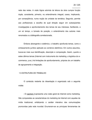20 / 225
________
rede das redes. A visão lógica advinda da leitura da obra cumpre função
dupla, consistente, primeiro, no entendimento integral, coeso, implicando,
por conseqüência, numa noção de unidade da temática. Segundo, permite
aos profissionais a escolha de qual direção seguir em subseqüentes
investigações e aprofundamento dos temas de seu interesse, facilitando, a
um só tempo, a tomada de posição, o entendimento dos autores mais
renomados e a bibliografia correlacionada.
Embora abrangente e sistêmico, o trabalho aprofunda temas, como o
embasamento jurídico aplicado ao comércio eletrônico. Em outros assuntos,
busca-se mais sua identificação, descrição e comparação. Assim, quanto a
estes últimos temas (Internet com instrumento de marketing, a logística do e-
commerce, p.ex.) há limitações de aprofundamento, próprias de um trabalho
de agrupamento e integração.
1.5 ESTRUTURA DO TRABALHO
O conteúdo restante da dissertação é organizado sob o seguinte
molde:
• O capítulo 2 apresenta uma visão geral da Internet como marketing.
São comparadas as características do marketing da Internet com aquelas da
mídia tradicional, enfatizando o caráter interativo das comunicações
promovidas pela rede mundial. Enumeram-se as principais ferramentas de
 