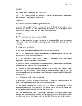 200 / 225
________
Seção II
Da Celebração e Validade dos Contratos
Art. 11. Na celebração de um contrato, a oferta e sua aceitação podem ser
expressas por mensagens eletrônicas.
Seção III
Do Reconhecimento das Mensagens de Dados
Art. 12. Nas relações entre o remetente e o destinatário, se reconhecerá
validade ou eficácia a uma declaração de vontade ou a qualquer outra
declaração feita por meio de uma mensagem eletrônica.
Seção IV
Da Proveniência das Mensagens de Dados
Art. 13. Nas relações entre o remetente e o destinatário, uma mensagem
eletrônica será considerada proveniente do remetente quando ela for
enviada:
I pelo próprio remetente;
II por uma pessoa autorizada a agir em nome do remetente;
III por um sistema de informação programado pelo remetente, ou em seu
nome, para operar automaticamente.
§ 1º O destinatário tem, ainda, direito a considerar uma mensagem
eletrônica como proveniente do remetente:
I quando aplicar corretamente um procedimento previamente aceito pelo
remetente para verificar sua procedência; ou
II quando a mensagem recebida resultar dos atos de uma pessoa cujas
relações com o remetente ou com seus agentes lhe tenha dado acesso ao
método usado pelo remetente para identificar as mensagens eletrônicas dele
procedentes.
§ 2º O disposto no § 1º não se aplicará:
I a partir do momento em que o destinatário for informado pelo remetente de
que a mensagem eletrônica não é de sua emissão; ou
II nos casos previstos no inciso II do § 1º, desde o momento em que o
destinatário saiba ou devesse saber, se agisse com a devida diligência, que
a mensagem eletrônica não procede do remetente.
Art. 14. Presume-se que a mensagem eletrônica recebida corresponde
àquela que o remetente pretendeu enviar, salvo quando o destinatário saiba
ou devesse saber, se agisse com a devida diligência ou empregasse o
 
