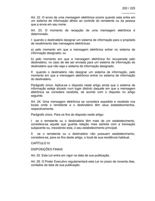 202 / 225
________
Art. 22. O envio de uma mensagem eletrônica ocorre quando esta entra em
um sistema de informação alheio ao controle do remetente ou da pessoa
que a envia em seu nome.
Art. 23. O momento de recepção de uma mensagem eletrônica é
determinado:
I quando o destinatário designar um sistema de informação para o propósito
de recebimento das mensagens eletrônicas:
a) pelo momento em que a mensagem eletrônica entrar no sistema de
informação designado; ou
b) pelo momento em que a mensagem eletrônica for recuperada pelo
destinatário, no caso de ela ser enviada para um sistema de informação do
destinatário que não seja o sistema de informação designado.
II quando o destinatário não designar um sistema de informação, pelo
momento em que a mensagem eletrônica entrar no sistema de informação
do destinatário.
Parágrafo único. Aplica-se o disposto neste artigo ainda que o sistema de
informação esteja situado num lugar distinto daquele em que a mensagem
eletrônica se considere recebida, de acordo com o disposto no artigo
seguinte.
Art. 24. Uma mensagem eletrônica se considera expedida e recebida nos
locais onde o remetente e o destinatário têm seus estabelecimentos,
respectivamente.
Parágrafo único. Para os fins do disposto neste artigo:
I se o remetente ou o destinatário têm mais de um estabelecimento,
considera-se aquele que guarda relação mais estreita com a transação
subjacente ou, inexistindo esta, o seu estabelecimento principal;
II se o remetente ou o destinatário não possuem estabelecimento,
considera-se, para os fins deste artigo, o local de sua residência habitual.
CAPÍTULO IV
DISPOSIÇÕES FINAIS
Art. 25. Esta Lei entra em vigor na data de sua publicação.
Art. 26. O Poder Executivo regulamentará esta Lei no prazo de noventa dias,
contados da data de sua publicação.
 