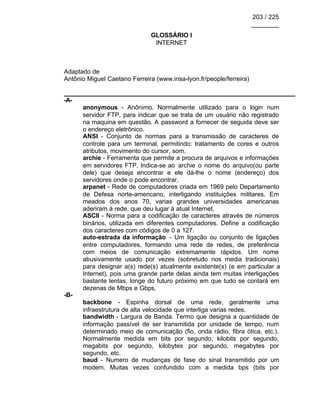 203 / 225
________
GLOSSÁRIO I
INTERNET
Adaptado de
Antônio Miguel Caetano Ferreira (www.insa-lyon.fr/people/ferreira)
-A-
anonymous - Anônimo. Normalmente utilizado para o login num
servidor FTP, para indicar que se trata de um usuário não registrado
na maquina em questão. A password a fornecer de seguida deve ser
o endereço eletrônico.
ANSI - Conjunto de normas para a transmissão de caracteres de
controle para um terminal, permitindo: tratamento de cores e outros
atributos, movimento do cursor, som.
archie - Ferramenta que permite a procura de arquivos e informações
em servidores FTP. Indica-se ao archie o nome do arquivo(ou parte
dele) que deseja encontrar e ele dá-lhe o nome (endereço) dos
servidores onde o pode encontrar.
arpanet - Rede de computadores criada em 1969 pelo Departamento
de Defesa norte-americano, interligando instituições militares. Em
meados dos anos 70, varias grandes universidades americanas
aderiram à rede, que deu lugar à atual Internet.
ASCII - Norma para a codificação de caracteres através de números
binários, utilizada em diferentes computadores. Define a codificação
dos caracteres com códigos de 0 a 127.
auto-estrada da informação - Um ligação ou conjunto de ligações
entre computadores, formando uma rede de redes, de preferência
com meios de comunicação extremamente rápidos. Um nome
abusivamente usado por vezes (sobretudo nos media tradicionais)
para designar a(s) rede(s) atualmente existente(s) (e em particular a
Internet), pois uma grande parte delas ainda tem muitas interligações
bastante lentas, longe do futuro próximo em que tudo se contará em
dezenas de Mbps e Gbps.
-B-
backbone - Espinha dorsal de uma rede, geralmente uma
infraestrutura de alta velocidade que interliga varias redes.
bandwidth - Largura de Banda. Termo que designa a quantidade de
informação passível de ser transmitida por unidade de tempo, num
determinado meio de comunicação (fio, onda rádio, fibra ótica, etc.).
Normalmente medida em bits por segundo, kilobits por segundo,
megabits por segundo, kilobytes por segundo, megabytes por
segundo, etc.
baud - Numero de mudanças de fase do sinal transmitido por um
modem. Muitas vezes confundido com a medida bps (bits por
 