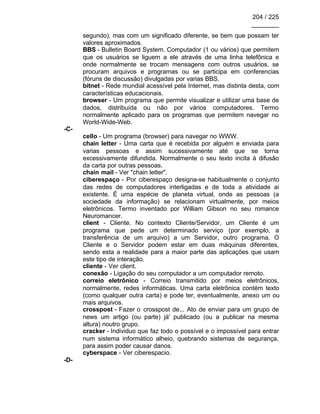 204 / 225
________
segundo), mas com um significado diferente, se bem que possam ter
valores aproximados.
BBS - Bulletin Board System. Computador (1 ou vários) que permitem
que os usuários se liguem a ele através de uma linha telefônica e
onde normalmente se trocam mensagens com outros usuários, se
procuram arquivos e programas ou se participa em conferencias
(fóruns de discussão) divulgadas por varias BBS.
bitnet - Rede mundial acessível pela Internet, mas distinta desta, com
características educacionais.
browser - Um programa que permite visualizar e utilizar uma base de
dados, distribuída ou não por vários computadores. Termo
normalmente aplicado para os programas que permitem navegar no
World-Wide-Web.
-C-
cello - Um programa (browser) para navegar no WWW.
chain letter - Uma carta que é recebida por alguém e enviada para
varias pessoas e assim sucessivamente até que se torna
excessivamente difundida. Normalmente o seu texto incita à difusão
da carta por outras pessoas.
chain mail - Ver "chain letter".
ciberespaço - Por ciberespaço designa-se habitualmente o conjunto
das redes de computadores interligadas e de toda a atividade ai
existente. É uma espécie de planeta virtual, onde as pessoas (a
sociedade da informação) se relacionam virtualmente, por meios
eletrônicos. Termo inventado por William Gibson no seu romance
Neuromancer.
client - Cliente. No contexto Cliente/Servidor, um Cliente é um
programa que pede um determinado serviço (por exemplo, a
transferência de um arquivo) a um Servidor, outro programa. O
Cliente e o Servidor podem estar em duas máquinas diferentes,
sendo esta a realidade para a maior parte das aplicações que usam
este tipo de interação.
cliente - Ver client.
conexão - Ligação do seu computador a um computador remoto.
correio eletrônico - Correio transmitido por meios eletrônicos,
normalmente, redes informáticas. Uma carta eletrônica contém texto
(como qualquer outra carta) e pode ter, eventualmente, anexo um ou
mais arquivos.
crosspost - Fazer o crosspost de... Ato de enviar para um grupo de
news um artigo (ou parte) já' publicado (ou a publicar na mesma
altura) noutro grupo.
cracker - Individuo que faz todo o possível e o impossível para entrar
num sistema informático alheio, quebrando sistemas de segurança,
para assim poder causar danos.
cyberspace - Ver ciberespacio.
-D-
 