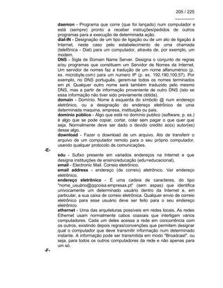 205 / 225
________
daemon - Programa que corre (que foi lançado) num computador e
está (sempre) pronto a receber instruções/pedidos de outros
programas para a execução de determinada ação.
dial-IN - Designação de um tipo de ligação ou de um ato de ligação à
Internet, neste caso pelo estabelecimento de uma chamada
(telefônica - Dial) para um computador, através de, por exemplo, um
modem.
DNS - Sigla de Domain Name Server. Designa o conjunto de regras
e/ou programas que constituem um Servidor de Nomes da Internet.
Um servidor de nomes faz a tradução de um nome alfanumérico (p.
ex. microbyte.com) para um numero IP (p. ex. 192.190.100.57). Por
exemplo, no DNS português, gerem-se todos os nomes terminados
em pt. Qualquer outro nome será também traduzido pelo mesmo
DNS, mas a partir de informação proveniente de outro DNS (isto se
essa informação não tiver sido previamente obtida).
domain - Domínio. Nome à esquerda do símbolo @ num endereço
eletrônico, ou a designação do endereço eletrônico de uma
determinada maquina, empresa, instituição ou pais.
domínio público - Algo que está no domínio publico (software, p. ex.)
é algo que se pode copiar, cortar, colar sem pagar o que quer que
seja. Normalmente deve ser dado o devido credito ao(s) autor(es)
desse algo.
download - Fazer o download de um arquivo. Ato de transferir o
arquivo de um computador remoto para o seu próprio computador,
usando qualquer protocolo de comunicações.
-E-
edu - Sufixo presente em variados endereços na Internet e que
designa instituições de ensino/educação (edu=educacional).
email - Electronic Mail. Correio eletrônico.
email address - endereço (de correio) eletrônico. Ver endereço
eletrônico.
endereço eletrônico - É uma cadeia de caracteres, do tipo
"nome_usuário@qqcoisa.empresax.pt" (sem aspas) que identifica
univocamente um determinado usuário dentro da Internet e, em
particular, a sua caixa de correio eletrônica. Qualquer envio de correio
eletrônico para esse usuário deve ser feito para o seu endereço
eletrônico.
ethernet - Uma das arquiteturas possíveis em redes locais. As redes
Ethernet usam normalmente cabos coaxiais que interligam vários
computadores. Cada um deles acessa a rede em concorrência com
os outros, existindo depois regras/convenções que permitem designar
qual o computador que deve transmitir informação num determinado
instante. A informação pode ser transmitida em modo "Broadcast", ou
seja, para todos os outros computadores da rede e não apenas para
um só.
-F-
 