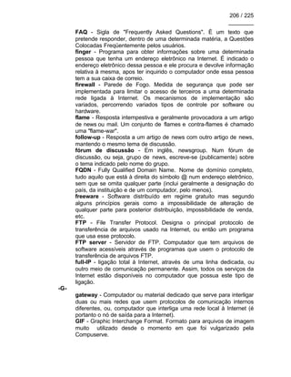 206 / 225
________
FAQ - Sigla de "Frequently Asked Questions". É um texto que
pretende responder, dentro de uma determinada matéria, a Questões
Colocadas Freqüentemente pelos usuários.
finger - Programa para obter informações sobre uma determinada
pessoa que tenha um endereço eletrônico na Internet. É indicado o
endereço eletrônico dessa pessoa e ele procura e devolve informação
relativa à mesma, apos ter inquirido o computador onde essa pessoa
tem a sua caixa de correio.
firewall - Parede de Fogo. Medida de segurança que pode ser
implementada para limitar o acesso de terceiros a uma determinada
rede ligada à Internet. Os mecanismos de implementação são
variados, percorrendo variados tipos de controle por software ou
hardware.
flame - Resposta intempestiva e geralmente provocadora a um artigo
de news ou mail. Um conjunto de flames e contra-flames é chamado
uma "flame-war".
follow-up - Resposta a um artigo de news com outro artigo de news,
mantendo o mesmo tema de discussão.
fórum de discussão - Em inglês, newsgroup. Num fórum de
discussão, ou seja, grupo de news, escreve-se (publicamente) sobre
o tema indicado pelo nome do grupo.
FQDN - Fully Qualified Domain Name. Nome de domínio completo,
tudo aquilo que está à direita do símbolo @ num endereço eletrônico,
sem que se omita qualquer parte (inclui geralmente a designação do
país, da instituição e de um computador, pelo menos).
freeware - Software distribuído em regime gratuito mas segundo
alguns princípios gerais como a impossibilidade de alteração de
qualquer parte para posterior distribuição, impossibilidade de venda,
etc.
FTP - File Transfer Protocol. Designa o principal protocolo de
transferência de arquivos usado na Internet, ou então um programa
que usa esse protocolo.
FTP server - Servidor de FTP. Computador que tem arquivos de
software acessíveis através de programas que usem o protocolo de
transferência de arquivos FTP.
full-IP - ligação total à Internet, através de uma linha dedicada, ou
outro meio de comunicação permanente. Assim, todos os serviços da
Internet estão disponíveis no computador que possua este tipo de
ligação.
-G-
gateway - Computador ou material dedicado que serve para interligar
duas ou mais redes que usem protocolos de comunicação internos
diferentes, ou, computador que interliga uma rede local à Internet (é
portanto o nó de saída para a Internet).
GIF - Graphic Interchange Format. Formato para arquivos de imagem
muito utilizado desde o momento em que foi vulgarizado pela
Compuserve.
 