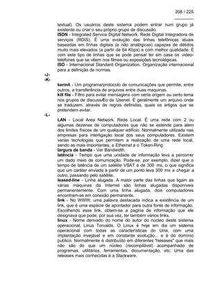 208 / 225
________
textual). Os usuários deste sistema podem entrar num grupo já
existente ou criar o seu próprio grupo de discussão.
ISDN - Integrated Service Digital Network. Rede Digital Integradora de
serviços (RDIS). É uma evolução das linhas telefônicas atuais
baseadas em linhas digitais (e não analógicas) capazes de débitos
muito mais elevados (a partir de 64 Kbps) e com melhor qualidade. É
com este tipo de linhas que se pode pensar ter em casa os video-
telefones que se vêem nos filmes ou exposições tecnológicas.
ISO - Internacional Standard Organization. Organização internacional
para a definição de normas.
-J-
-K-
kermit - Um programa/protocolo de comunicações que permite, entre
outros, a transferência de arquivos entre duas maquinas.
kill file - Filtro para evitar mensagens com certa origem ou certo tema
nos grupos de discussÆo da Usenet. É geralmente um arquivo onde
se traduzem, através de regras definidas, quais os artigos que se
pretendem evitar.
-L-
LAN - Local Area Network. Rede Local. É uma rede com 2 ou
algumas dezenas de computadores que não se estende para alem
dos limites físicos de um qualquer edifício. Normalmente utilizada nas
empresas para interligação local dos seus computadores. Existem
varias tecnologias que permitem a realização de uma rede local,
sendo as mais importantes, a Ethernet e o Token-Ring.
largura de banda - Ver Bandwidth.
latência - Tempo que uma unidade de informação leva a percorrer
um dado meio de comunicação. Pode-se, por exemplo, dizer que o
tempo de latência de um satélite VSAT é de 300 ms, o que significa
que um caráter enviado a partir de um ponto leva 300 ms a chegar a
outro, passando pelo satélite.
leased-line - Linha alugada. A maior parte das linhas que ligam as
várias máquinas da Internet são linhas alugadas disponíveis
permanentemente. Com uma linha alugada, dois computadores
encontram-se em conexão permanente.
link - No WWW, uma palavra destacada indica a existência de um
link, que é uma espécie de apontador para outra fonte de informação.
Escolhendo esse link, obtem-se a pagina de informação que ele
designava que pode, por sua vez, ter também vários links.
linux - Nome derivado do nome do autor do núcleo deste sistema
operacional, Linus Torvalds. O Linux é hoje em dia um sistema
operacional com todas as características do Unix, com uma
implantação invejável e em constante evolução... e é do domínio
publico. Normalmente é distribuído em diferentes "releases" que mais
não são do que um núcleo (recompilável) acompanhado de
programas, utilitários, ferramentas, documentação, etc. Uma das
releases mais conhecidas é a Slackware.
 