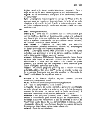 209 / 225
________
login - identificação de um usuário perante um computador. Fazer o
login é o ato de dar a sua identificação de usuário ao computador.
logout - ato de desconectar a sua ligação a um determinado sistema
ou computador.
lynx - Um programa (browser) para ver navegar no WWW. O lynx foi
pensado para ser usado em terminais texto, portanto só' se pode
visualizar a informação textual, ficando a restante (imagens, sons,
etc.) disponível para gravação no disco do seu computador para mais
tarde ver/ouvir.
-M-
mail - mensagem eletrônica.
mailing list - Uma lista de assinantes que se correspondem por
correio eletrônico. Quando um dos assinantes escreve uma carta para
um determinado endereço eletrônico (de gestão da lista) todos os
outros a recebem, o que permite que se constituam grupos (privados)
de discussão através de correio eletrônico.
mail server - Programa de computador que responde
automaticamente (enviando informações, arquivos, etc.) a mensagens
de correio eletrônico com determinado conteúdo.
mime - Multipurpose Internet Mail Extensions. Conjunto de regras
definidas para permitirem o envio de correio eletrônico (texto) com
outros documentos (gráficos, sons, etc.) anexos.
modem - MOdulador DEModulador. Pequeno aparelho (sob a forma
de uma carta interna de expansão - a introduzir no interior do seu
computador - ou uma caixa de plástico com luzinhas no painel
posterior) que permite ligar um computador à linha telefônica, para
assim estar apto a comunicar com outros.
mosaic - O primeiro programa (browser) para o WWW concebido
pela NCSA (EUA). Com ele o WWW tomou um grande impulso pois
foi a primeira ferramenta que permitia visualizar a informação do
WWW, e utilizá-la de forma gráfica e atraente.
-N-
navegar - Na Internet significa vaguear, passear, procurar
informação, sobretudo no WWW.
NCSA - National Center for Supercomputing Applications.
net - Rede (de computadores, neste contexto).
netiquette - Conjunto de regras e conselhos para uma boa utilização
da rede Internet, de modo a se evitarem erros próprios de novatos
quando da interação com outros usuários (mais experientes). A
netiquette baseia-se muito no simples e elementar bom senso.
netscape - Um programa (browser) para o WWW. Sucessor do
Mosaic e desenvolvido pela mesma equipa de programadores, o
Netscape evolui mais rapidamente e está-se tornando o browser de
WWW mais usado, devido às suas características de rapidez, cache,
visualização interna de vários formatos de arquivos, suporte para uma
linguagem de descrição de pagina mais evoluída, etc.
network - Rede de computadores.
 