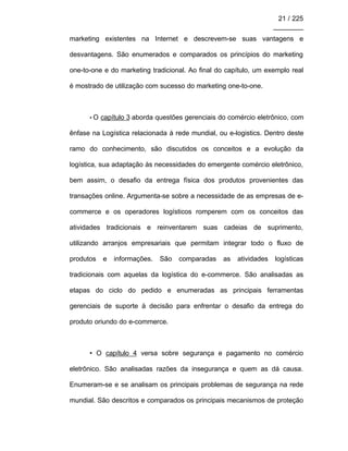 21 / 225
________
marketing existentes na Internet e descrevem-se suas vantagens e
desvantagens. São enumerados e comparados os princípios do marketing
one-to-one e do marketing tradicional. Ao final do capítulo, um exemplo real
é mostrado de utilização com sucesso do marketing one-to-one.
• O capítulo 3 aborda questões gerenciais do comércio eletrônico, com
ênfase na Logística relacionada à rede mundial, ou e-logistics. Dentro deste
ramo do conhecimento, são discutidos os conceitos e a evolução da
logística, sua adaptação às necessidades do emergente comércio eletrônico,
bem assim, o desafio da entrega física dos produtos provenientes das
transações online. Argumenta-se sobre a necessidade de as empresas de e-
commerce e os operadores logísticos romperem com os conceitos das
atividades tradicionais e reinventarem suas cadeias de suprimento,
utilizando arranjos empresariais que permitam integrar todo o fluxo de
produtos e informações. São comparadas as atividades logísticas
tradicionais com aquelas da logística do e-commerce. São analisadas as
etapas do ciclo do pedido e enumeradas as principais ferramentas
gerenciais de suporte à decisão para enfrentar o desafio da entrega do
produto oriundo do e-commerce.
• O capítulo 4 versa sobre segurança e pagamento no comércio
eletrônico. São analisadas razões da insegurança e quem as dá causa.
Enumeram-se e se analisam os principais problemas de segurança na rede
mundial. São descritos e comparados os principais mecanismos de proteção
 