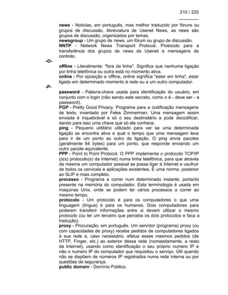 210 / 225
________
news - Noticias, em português, mas melhor traduzido por fóruns ou
grupos de discussão. Abreviatura de Usenet News, as news são
grupos de discussão, organizados por temas.
newsgroup - Um grupo de news, um fórum ou grupo de discussão.
NNTP - Network News Transport Protocol. Protocolo para a
transferência dos grupos de news da Usenet e mensagens de
controlo.
-O-
offline - Literalmente: "fora da linha". Significa que nenhuma ligação
por linha telefônica ou outra está no momento ativa.
online - Por oposição a offline, online significa "estar em linha", estar
ligado em determinado momento à rede ou a um outro computador.
-P-
password - Palavra-chave usada para identificação do usuário, em
conjunto com o login (não sendo este secreto, como o é - deve ser - a
password).
PGP - Pretty Good Privacy. Programa para a codificação mensagens
de texto, inventado por Feles Zimmerman. Uma mensagem assim
enviada é inquebrável e só o seu destinatário a pode decodificar,
dando para isso uma chave que só ele conhece.
ping - Pequeno utilitário utilizado para ver se uma determinada
ligação se encontra ativa e qual o tempo que uma mensagem leva
para ir de um ponto ao outro da ligação. O ping envia pacotes
(geralmente 64 bytes) para um ponto, que responde enviando um
outro pacote equivalente.
PPP - Point to Point Protocol. O PPP implementa o protocolo TCP/IP
(o(s) protocolo(s) da Internet) numa linha telefônica, para que através
da mesma um computador pessoal se possa ligar à Internet e usufruir
de todos os cervicais e aplicações existentes. É uma norma, posterior
ao SLIP e mais completo.
processo - Programa a correr num determinado instante, portanto
presente na memória do computador. Esta terminologia é usada em
maquinas Unix, onde se podem ter vários processos a correr ao
mesmo tempo.
protocolo - Um protocolo é para os computadores o que uma
linguagem (língua) é para os humanos. Dois computadores para
poderem transferir informações entre si devem utilizar o mesmo
protocolo (ou ter um terceiro que perceba os dois protocolos e faca a
tradução).
proxy - Procuração, em português. Um servidor (programa) proxy (ou
com capacidades de proxy) recebe pedidos de computadores ligados
à sua rede e, caso necessário, efetua esses mesmos pedidos (de
HTTP, Finger, etc.) ao exterior dessa rede (nomeadamente, a resto
da Internet), usando como identificação o seu próprio numero IP e
não o numero IP do computador que requisitou o serviço. Útil quando
não se dispõem de números IP registrados numa rede interna ou por
questões de segurança.
public domain - Domínio Público.
 