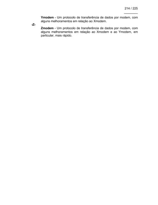 214 / 225
________
Ymodem - Um protocolo de transferência de dados por modem, com
alguns melhoramentos em relação ao Xmodem.
-Z-
Zmodem - Um protocolo de transferência de dados por modem, com
alguns melhoramentos em relação ao Xmodem e ao Ymodem, em
particular, mais rápido.
 