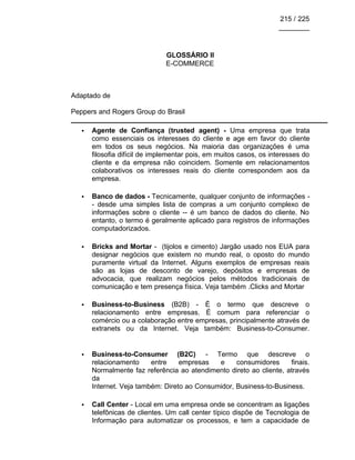215 / 225
________
GLOSSÁRIO II
E-COMMERCE
Adaptado de
Peppers and Rogers Group do Brasil
• Agente de Confiança (trusted agent) - Uma empresa que trata
como essenciais os interesses do cliente e age em favor do cliente
em todos os seus negócios. Na maioria das organizações é uma
filosofia difícil de implementar pois, em muitos casos, os interesses do
cliente e da empresa não coincidem. Somente em relacionamentos
colaborativos os interesses reais do cliente correspondem aos da
empresa.
• Banco de dados - Tecnicamente, qualquer conjunto de informações -
- desde uma simples lista de compras a um conjunto complexo de
informações sobre o cliente -- é um banco de dados do cliente. No
entanto, o termo é geralmente aplicado para registros de informações
computadorizados.
• Bricks and Mortar - (tijolos e cimento) Jargão usado nos EUA para
designar negócios que existem no mundo real, o oposto do mundo
puramente virtual da Internet. Alguns exemplos de empresas reais
são as lojas de desconto de varejo, depósitos e empresas de
advocacia, que realizam negócios pelos métodos tradicionais de
comunicação e tem presença física. Veja também .Clicks and Mortar
• Business-to-Business (B2B) - É o termo que descreve o
relacionamento entre empresas. É comum para referenciar o
comércio ou a colaboração entre empresas, principalmente através de
extranets ou da Internet. Veja também: Business-to-Consumer.
• Business-to-Consumer (B2C) - Termo que descreve o
relacionamento entre empresas e consumidores finais.
Normalmente faz referência ao atendimento direto ao cliente, através
da
Internet. Veja também: Direto ao Consumidor, Business-to-Business.
• Call Center - Local em uma empresa onde se concentram as ligações
telefônicas de clientes. Um call center típico dispõe de Tecnologia de
Informação para automatizar os processos, e tem a capacidade de
 