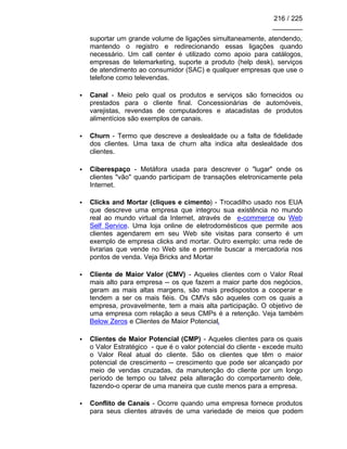 216 / 225
________
suportar um grande volume de ligações simultaneamente, atendendo,
mantendo o registro e redirecionando essas ligações quando
necessário. Um call center é utilizado como apoio para catálogos,
empresas de telemarketing, suporte a produto (help desk), serviços
de atendimento ao consumidor (SAC) e qualquer empresas que use o
telefone como televendas.
• Canal - Meio pelo qual os produtos e serviços são fornecidos ou
prestados para o cliente final. Concessionárias de automóveis,
varejistas, revendas de computadores e atacadistas de produtos
alimentícios são exemplos de canais.
• Churn - Termo que descreve a deslealdade ou a falta de fidelidade
dos clientes. Uma taxa de churn alta indica alta deslealdade dos
clientes.
• Ciberespaço - Metáfora usada para descrever o "lugar" onde os
clientes "vão" quando participam de transações eletronicamente pela
Internet.
• Clicks and Mortar (cliques e cimento) - Trocadilho usado nos EUA
que descreve uma empresa que integrou sua existência no mundo
real ao mundo virtual da Internet, através de e-commerce ou Web
Self Service. Uma loja online de eletrodomésticos que permite aos
clientes agendarem em seu Web site visitas para conserto é um
exemplo de empresa clicks and mortar. Outro exemplo: uma rede de
livrarias que vende no Web site e permite buscar a mercadoria nos
pontos de venda. Veja Bricks and Mortar
• Cliente de Maior Valor (CMV) - Aqueles clientes com o Valor Real
mais alto para empresa -- os que fazem a maior parte dos negócios,
geram as mais altas margens, são mais predispostos a cooperar e
tendem a ser os mais fiéis. Os CMVs são aqueles com os quais a
empresa, provavelmente, tem a mais alta participação. O objetivo de
uma empresa com relação a seus CMPs é a retenção. Veja também
Below Zeros e Clientes de Maior Potencial.
• Clientes de Maior Potencial (CMP) - Aqueles clientes para os quais
o Valor Estratégico - que é o valor potencial do cliente - excede muito
o Valor Real atual do cliente. São os clientes que têm o maior
potencial de crescimento -- crescimento que pode ser alcançado por
meio de vendas cruzadas, da manutenção do cliente por um longo
período de tempo ou talvez pela alteração do comportamento dele,
fazendo-o operar de uma maneira que custe menos para a empresa.
• Conflito de Canais - Ocorre quando uma empresa fornece produtos
para seus clientes através de uma variedade de meios que podem
 