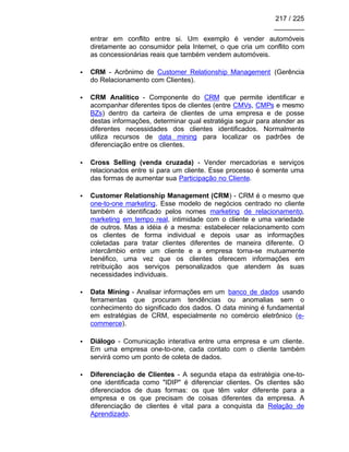 217 / 225
________
entrar em conflito entre si. Um exemplo é vender automóveis
diretamente ao consumidor pela Internet, o que cria um conflito com
as concessionárias reais que também vendem automóveis.
• CRM - Acrônimo de Customer Relationship Management (Gerência
do Relacionamento com Clientes).
• CRM Analítico - Componente do CRM que permite identificar e
acompanhar diferentes tipos de clientes (entre CMVs, CMPs e mesmo
BZs) dentro da carteira de clientes de uma empresa e de posse
destas informações, determinar qual estratégia seguir para atender as
diferentes necessidades dos clientes identificados. Normalmente
utiliza recursos de data mining para localizar os padrões de
diferenciação entre os clientes.
• Cross Selling (venda cruzada) - Vender mercadorias e serviços
relacionados entre si para um cliente. Esse processo é somente uma
das formas de aumentar sua Participação no Cliente.
• Customer Relationship Management (CRM) - CRM é o mesmo que
one-to-one marketing. Esse modelo de negócios centrado no cliente
também é identificado pelos nomes marketing de relacionamento,
marketing em tempo real, intimidade com o cliente e uma variedade
de outros. Mas a idéia é a mesma: estabelecer relacionamento com
os clientes de forma individual e depois usar as informações
coletadas para tratar clientes diferentes de maneira diferente. O
intercâmbio entre um cliente e a empresa torna-se mutuamente
benéfico, uma vez que os clientes oferecem informações em
retribuição aos serviços personalizados que atendem às suas
necessidades individuais.
• Data Mining - Analisar informações em um banco de dados usando
ferramentas que procuram tendências ou anomalias sem o
conhecimento do significado dos dados. O data mining é fundamental
em estratégias de CRM, especialmente no comércio eletrônico (e-
commerce).
• Diálogo - Comunicação interativa entre uma empresa e um cliente.
Em uma empresa one-to-one, cada contato com o cliente também
servirá como um ponto de coleta de dados.
• Diferenciação de Clientes - A segunda etapa da estratégia one-to-
one identificada como "IDIP" é diferenciar clientes. Os clientes são
diferenciados de duas formas: os que têm valor diferente para a
empresa e os que precisam de coisas diferentes da empresa. A
diferenciação de clientes é vital para a conquista da Relação de
Aprendizado.
 