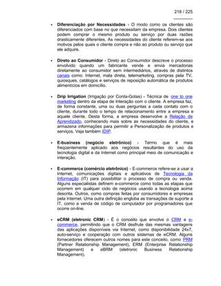 218 / 225
________
• Diferenciação por Necessidades - O modo como os clientes são
diferenciados com base no que necessitam da empresa. Dois clientes
podem comprar o mesmo produto ou serviço por duas razões
drasticamente diferentes. As necessidades do cliente referem-se aos
motivos pelos quais o cliente compra e não ao produto ou serviço que
ele adquire.
• Direto ao Consumidor - Direto ao Consumidor descreve o processo
envolvido quando um fabricante vende e envia mercadorias
diretamente ao consumidor sem intermediários, através de distintos
canais como: Internet, mala direta, telemarketing, compras pela TV,
quiosques, catálogos e serviços de reposição automática de produtos
alimentícios em domicílio.
• Drip Irrigation (Irrigação por Conta-Gotas) - Técnica de one to one
marketing dentro da etapa de Interação com o cliente. A empresa faz,
de forma constante, uma ou duas perguntas a cada contato com o
cliente, durante todo o tempo de relacionamento entre a empresa e
aquele cliente. Desta forma, a empresa desenvolve a Relação de
Aprendizado, conhecendo mais sobre as necessidades do cliente, e
armazena informações para permitir a Personalização de produtos e
serviços. Veja também IDIP.
• E-business (negócio eletrônico) - Termo que é mais
freqüentemente aplicado aos negócios resultantes do uso da
tecnologia digital e da Internet como principal meio de comunicação e
interação.
• E-commerce (comércio eletrônico) - E-commerce refere-se a usar a
Internet, comunicações digitais e aplicativos de Tecnologia da
Informação (IT) para possibilitar o processo de compra ou venda.
Alguns especialistas definem e-commerce como todas as etapas que
ocorrem em qualquer ciclo de negócios usando a tecnologia acima
descrita. Outros, como compras feitas por consumidores e empresas
pela Internet. Uma outra definição engloba as transações de suporte a
IT, como a venda de código de computador por programadores que
ocorre on-line.
• eCRM (eletronic CRM) - É o conceito que envolve o CRM e e-
commerce, permitindo que o CRM desfrute das mesmas vantagens
das aplicações disponíveis via Internet, como disponibilidade 24x7,
auto-serviço e cooperação com outros sistemas de eCRM. Alguns
fornecedores oferecem outros nomes para este conceito, como PRM
(Partner Relationship Management), ERM (Enterprise Relationship
Management) e eBRM (eletronic Business Relationship
Management).
 