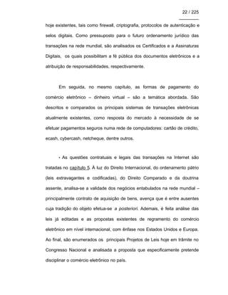 22 / 225
________
hoje existentes, tais como firewall, criptografia, protocolos de autenticação e
selos digitais. Como pressuposto para o futuro ordenamento jurídico das
transações na rede mundial, são analisados os Certificados e a Assinaturas
Digitais, os quais possibilitam a fé pública dos documentos eletrônicos e a
atribuição de responsabilidades, respectivamente.
Em seguida, no mesmo capítulo, as formas de pagamento do
comércio eletrônico – dinheiro virtual – são a temática abordada. São
descritos e comparados os principais sistemas de transações eletrônicas
atualmente existentes, como resposta do mercado à necessidade de se
efetuar pagamentos seguros numa rede de computadores: cartão de crédito,
ecash, cybercash, netcheque, dentre outros.
• As questões contratuais e legais das transações na Internet são
tratadas no capítulo 5. À luz do Direito Internacional, do ordenamento pátrio
(leis extravagantes e codificadas), do Direito Comparado e da doutrina
assente, analisa-se a validade dos negócios entabulados na rede mundial –
principalmente contrato de aquisição de bens, avença que é entre ausentes
cuja tradição do objeto efetua-se a posteriori. Ademais, é feita análise das
leis já editadas e as propostas existentes de regramento do comércio
eletrônico em nível internacional, com ênfase nos Estados Unidos e Europa.
Ao final, são enumerados os principais Projetos de Leis hoje em trâmite no
Congresso Nacional e analisada a proposta que especificamente pretende
disciplinar o comércio eletrônico no país.
 