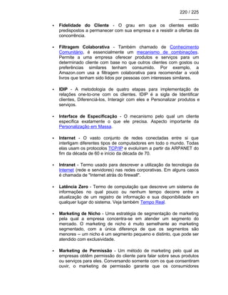 220 / 225
________
• Fidelidade do Cliente - O grau em que os clientes estão
predispostos a permanecer com sua empresa e a resistir a ofertas da
concorrência.
• Filtragem Colaborativa - Também chamado de Conhecimento
Comunitário, é essencialmente um mecanismo de combinações.
Permite a uma empresa oferecer produtos e serviços para um
determinado cliente com base no que outros clientes com gostos ou
preferências similares tenham consumido. Por exemplo, a
Amazon.com usa a filtragem colaborativa para recomendar a você
livros que tenham sido lidos por pessoas com interesses similares.
• IDIP - A metodologia de quatro etapas para implementação de
relações one-to-one com os clientes. IDIP é a sigla de Identificar
clientes, Diferenciá-los, Interagir com eles e Personalizar produtos e
serviços.
• Interface de Especificação - O mecanismo pelo qual um cliente
especifica exatamente o que ele precisa. Aspecto importante da
Personalização em Massa.
• Internet - O vasto conjunto de redes conectadas entre si que
interligam diferentes tipos de computadores em todo o mundo. Todas
elas usam os protocolos TCP/IP e evoluíram a partir da ARPANET do
fim da década de 60 e início da década de 70.
• Intranet - Termo usado para descrever a utilização da tecnologia da
Internet (rede e servidores) nas redes corporativas. Em alguns casos
é chamada de "Internet atrás do firewall".
• Latência Zero - Termo de computação que descreve um sistema de
informações no qual pouco ou nenhum tempo decorre entre a
atualização de um registro de informação e sua disponibilidade em
qualquer lugar do sistema. Veja também Tempo Real.
• Marketing de Nicho - Uma estratégia de segmentação de marketing
pela qual a empresa concentra-se em atender um segmento do
mercado. O marketing de nicho é muito semelhante ao marketing
segmentado, com a única diferença de que os segmentos são
menores -- um nicho é um segmento pequeno e distinto, que pode ser
atendido com exclusividade.
• Marketing de Permissão - Um método de marketing pelo qual as
empresas obtêm permissão do cliente para falar sobre seus produtos
ou serviços para eles. Conversando somente com os que consentiram
ouvir, o marketing de permissão garante que os consumidores
 