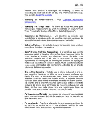 221 / 225
________
prestem mais atenção à mensagem de marketing. O termo foi
cunhado pelo autor Seth Godin em seu livro ''Permission Marketing''.
Veja também Barganha Explícita.
• Marketing de Relacionamento - Veja Customer Relationship
Management.
• Marketing em Tempo Real - O termo de Regis McKenna para
marketing de relacionamento ou CRM, mencionado em seu livro ''Real
Time: Preparing for the Age of the Never Satisfied Customer''.
• Mecanismo de Combinações - Um algoritmo ou equação que
permite fazer a correlação entre os produtos e serviços oferecidos às
necessidades particulares de um consumidor em particular.
• Melhores Práticas - Um estudo de caso considerado como um bom
exemplo de disciplina nos negócios.
• OLAP (Online Analytical Processing) - É a tecnologia que permite
ao usuário extrair e visualizar informações de um banco de dados de
forma seletiva e simples, sob diferentes pontos de vista. Uma
aplicação baseada em OLAP tem a capacidade de responder
rapidamente as solicitações de informações, diferente de aplicações
tradicionais baseadas em banco de dados. Outra característica típica
é que essas informações são normalmente extraídas de um grande
volume de dados armazenados.
• One-to-One Marketing - Voltado para o cliente individual, o one-to-
one marketing baseia-se na idéia de uma empresa conhecer seu
cliente. Por meio de interações com esse cliente, a empresa pode
aprender como ele deseja ser tratado. Assim, a empresa torna-se
capaz de tratar esse cliente de maneira diferente dos outros clientes.
No entanto, one-to-one marketing não significa que cada necessidade
exclusiva do cliente deva ser tratada de maneira exclusiva. Em vez
disso, significa que cada cliente tem uma colaboração direta na
maneira como a empresa se comporta com relação a ele.
• Participação no Mercado - As vendas de uma empresa expressas
como uma porcentagem do total de vendas do ramo de mercado no
qual a empresa atua.
• Personalização - Envolve a adaptação de algumas características de
um produto ou serviço, de modo que o cliente desfrute de mais
comodidade, custo mais baixo ou algum outro benefício.
 