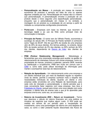 222 / 225
________
• Personalização em Massa - A produção em massa de maneira
econômica de produtos e serviços em lotes de uma ou apenas
algumas unidades por vez. Personalização em massa não é o mesmo
que personalização. A personalização envolve a produção de um
produto desde o início segundo uma especificação personalizada,
enquanto que a personalização em massa é, na verdade, a
montagem de um produto ou a prestação de um serviço a partir de
módulos ou componentes configurados previamente.
• Ponto-com - Empresas com base na Internet, que recorrem à
tecnologia digital e ao uso da Web como principal meio de
comunicação e interação.
• Princípio de Pareto - O nome vem de Vilfredo Pareto, economista e
sociólogo do século XIX. O Princípio de Pareto também é conhecido
como "regra do 80:20". Ele diz que 80% da receita de uma empresa
vêm de 20% de seus clientes. Em termos práticos, no entanto, talvez
90% da receita venham de 5% dos clientes, ou 60% venham de 30%
dos clientes, dependendo do Desvio de Valor dos clientes da
empresa.
• PRM (Partner Relationship Management) - Metodologia e
ferramentas que uma corporação emprega para auxiliar na gestão do
relacionamento de interesses mútuos com outras empresas, como co-
propriedade de marcas, produtos e patentes, parceria OEM, revenda
ou distribuição e co-patrocínio. PRM tem muito em comum com o
CRM e, como este, pode utilizar tecnologia de informação para
manter e acompanhar esse tipo de relacionamento.
• Relação de Aprendizado - Um relacionamento entre uma empresa e
um cliente individual que, por meio do feedback regular ou repetitivo
vindo do cliente, permite à empresa conhecer mais a respeito das
necessidades individuais do cliente. Quando um cliente e uma
empresa estão envolvidos em uma Relação de Aprendizado, para
cada ciclo de interação e personalização, o cliente percebe que é
mais conveniente fazer negócios com essa empresa. Isso leva à
Fidelidade do Cliente, porque para iniciar uma nova relação com outra
empresa, o cliente teria de ensinar tudo o que já foi aprendido pela
empresa one-to-one, outra vez, ao concorrente.
• Retorno de Investimento (ROI – Return on Investment) - Termo
que descreve o cálculo do retorno financeiro em uma política ou
iniciativa de negócios que implica algum custo. O ROI pode ser
medido em termos de um período para a recuperação do
investimento, como uma porcentagem de retorno em uma despesa de
caixa, ou como o valor presente líquido descontado dos fluxos de
 