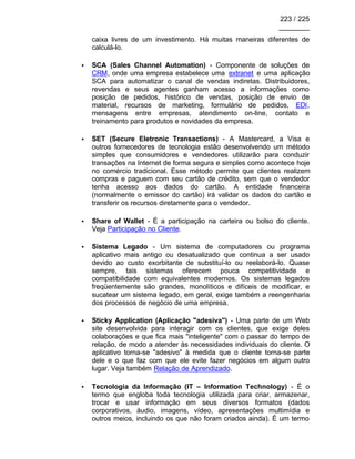 223 / 225
________
caixa livres de um investimento. Há muitas maneiras diferentes de
calculá-lo.
• SCA (Sales Channel Automation) - Componente de soluções de
CRM, onde uma empresa estabelece uma extranet e uma aplicação
SCA para automatizar o canal de vendas indiretas. Distribuidores,
revendas e seus agentes ganham acesso a informações como
posição de pedidos, histórico de vendas, posição de envio de
material, recursos de marketing, formulário de pedidos, EDI,
mensagens entre empresas, atendimento on-line, contato e
treinamento para produtos e novidades da empresa.
• SET (Secure Eletronic Transactions) - A Mastercard, a Visa e
outros fornecedores de tecnologia estão desenvolvendo um método
simples que consumidores e vendedores utilizarão para conduzir
transações na Internet de forma segura e simples como acontece hoje
no comércio tradicional. Esse método permite que clientes realizem
compras e paguem com seu cartão de crédito, sem que o vendedor
tenha acesso aos dados do cartão. A entidade financeira
(normalmente o emissor do cartão) irá validar os dados do cartão e
transferir os recursos diretamente para o vendedor.
• Share of Wallet - É a participação na carteira ou bolso do cliente.
Veja Participação no Cliente.
• Sistema Legado - Um sistema de computadores ou programa
aplicativo mais antigo ou desatualizado que continua a ser usado
devido ao custo exorbitante de substituí-lo ou reelaborá-lo. Quase
sempre, tais sistemas oferecem pouca competitividade e
compatibilidade com equivalentes modernos. Os sistemas legados
freqüentemente são grandes, monolíticos e difíceis de modificar, e
sucatear um sistema legado, em geral, exige também a reengenharia
dos processos de negócio de uma empresa.
• Sticky Application (Aplicação "adesiva") - Uma parte de um Web
site desenvolvida para interagir com os clientes, que exige deles
colaborações e que fica mais ''inteligente'' com o passar do tempo de
relação, de modo a atender às necessidades individuais do cliente. O
aplicativo torna-se "adesivo" à medida que o cliente torna-se parte
dele e o que faz com que ele evite fazer negócios em algum outro
lugar. Veja também Relação de Aprendizado.
• Tecnologia da Informação (IT – Information Technology) - É o
termo que engloba toda tecnologia utilizada para criar, armazenar,
trocar e usar informação em seus diversos formatos (dados
corporativos, áudio, imagens, vídeo, apresentações multimídia e
outros meios, incluindo os que não foram criados ainda). É um termo
 