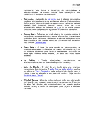 224 / 225
________
conveniente para incluir a tecnologia de computadores e
telecomunicações na mesma palavra. Essa convergência está
conduzindo a "revolução da informação".
• Televendas - Aplicação do call center que é utilizada para realizar
vendas e acompanhamento de vendas por telefone. Pode acontecer
de forma ativa (outbound), onde os operadores do call center efetuam
ligações para potenciais clientes (muitas vezes de forma
automatizada através de recursos de CTI) ou de forma passiva
(inbound), onde os operadores aguardam as chamadas de clientes.
• Tempo Real - Refere-se ao nível máximo de prontidão relativa à
transmissão, processamento e/ou uso de informações. Uma empresa
que coleta e usa dados dos clientes em tempo real pode gerenciar os
relacionamentos com clientes individuais com muito mais eficiência.
Veja também Latência Zero.
• Teste Beta - O teste de uma versão de pré-lançamento (e
potencialmente pouco confiável) de um produto, iniciativa de negócios
ou software, disponível para usuários selecionados. Enquanto um
teste alpha envolve testes internos, um teste beta indica testes
externos.
• Up Selling - Vender atualizações, complementos ou
aperfeiçoamentos para um determinado produto ou serviço.
• Valor do Cliente - O valor de um cliente para uma empresa,
composto de dois elementos. O Valor Real, ou Valor Vitalício atual de
um cliente e Valor Estratégico, valor potencial do cliente, caso o
cliente possa ser elevado a seu potencial máximo. (Veja também
Participação no Cliente).
• Web Self Service - Web site onde o indivíduo pode, sem intervenção
ou interação com pessoas, obter os serviços que precisa. Exemplos
de Web Self Service são auto-atendimento de suporte técnico,
Internet banking e envio de mensagens para pagers e telefones
celulares.
 