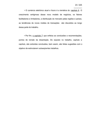 23 / 225
________
• O comércio eletrônico atual e futuro é a temática do capítulo 6. O
crescimento vertiginoso desse novo modelo de negócios, os fatores
facilitadores e limitadores, a distribuição do mercado pelas regiões e países,
as tendências de novos moldes de transações são discutidos ao longo
dessa parte do trabalho.
• Por fim, o capítulo 7, que enfeixa as conclusões e recomendações,
pontos de remate da dissertação. Do exposto no trabalho, capítulo a
capítulo, são extraídas conclusões, bem assim, são feitas sugestões com o
objetivo de estimularem subseqüentes trabalhos.
 