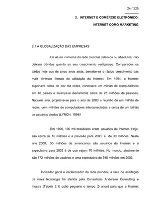 24 / 225
________
2. INTERNET E COMÉRCIO ELETRÔNICO:
INTERNET COMO MARKETING
2.1 A GLOBALIZAÇÃO DAS EMPRESAS
Os atuais números da rede mundial, relativos ou absolutos, não
deixam dúvidas quanto ao seu crescimento vertiginoso. Comparados os
dados hoje aos de cinco anos atrás, percebe-se o rápido crescimento das
mais diversas formas de utilização da Internet. Em 1994, a Internet
suportava cerca de dez mil redes, conectava um milhão de computadores
em 40 países e alcançava diariamente cerca de 25 milhões de pessoas.
Naquele ano, projetava-se para o ano de 2000 a reunião de um milhão de
redes, cem milhões de computadores interconectados e cerca de um bilhão
de usuários diretos (LYNCH, 1994)!
Em 1996, 100 mil brasileiros eram usuários da Internet. Hoje,
são cerca de 10 milhões e a previsão para 2003 é de 30 milhões. Neste
ano 2000, 50 milhões de americanos são usuários da Internet e a
expectativa para 2003 é de que sejam 70 milhões. No mundo, atualmente
são 172 milhões de usuários e uma expectativa de 545 milhões em 2003.
Indicador geral e esclarecedor da rede mundial, a taxa de aceitação
da nova tecnologia foi aferida pela Consultoria Andersen Consulting e
mostra (Tabela 2.1) quão pequeno o tempo (5 anos) para que a Internet
 
