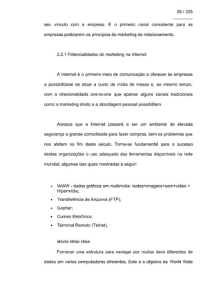 28 / 225
________
seu vínculo com a empresa. É o primeiro canal consistente para as
empresas praticarem os princípios do marketing de relacionamento.
2.2.1 Potencialidades do marketing na Internet
A Internet é o primeiro meio de comunicação a oferecer às empresas
a possibilidade de atuar a custo de mídia de massa e, ao mesmo tempo,
com a direcionalidade one-to-one que apenas alguns canais tradicionais
como o marketing direto e a abordagem pessoal possibilitam
Acresce que a Internet passará a ser um ambiente de elevada
segurança e grande comodidade para fazer compras, sem os problemas que
nos afetam no fim deste século. Torna-se fundamental para o sucesso
destas organizações o uso adequado das ferramentas disponíveis na rede
mundial, algumas das quais mostradas a seguir:
• WWW - dados gráficos em multimídia: textos+imagens+som+vídeo =
Hipermídia;
• Transferência de Arquivos (FTP);
• Gopher;
• Correio Eletrônico;
• Terminal Remoto (Telnet).
World Wide Web
Fornecer uma estrutura para navegar por muitos itens diferentes de
dados em vários computadores diferentes. Este é o objetivo da World Wide
 