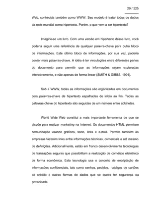 29 / 225
________
Web, conhecida também como WWW. Seu modelo é tratar todos os dados
da rede mundial como hipertexto. Porém, o que vem a ser hipertexto?
Imagine-se um livro. Com uma versão em hipertexto desse livro, você
poderia seguir uma referência de qualquer palavra-chave para outro bloco
de informações. Este último bloco de informações, por sua vez, poderia
conter mais palavras-chave. A idéia é ter vinculações entre diferentes partes
do documento para permitir que as informações sejam exploradas
interativamente, e não apenas de forma linear (SMITH & GIBBS, 1994).
Sob a WWW, todas as informações são organizadas em documentos
com palavras-chave de hipertexto espalhadas do início ao fim. Todas as
palavras-chave do hipertexto são seguidas de um número entre colchetes.
World Wide Web constitui a mais importante ferramenta de que se
dispõe para realizar marketing na Internet. Os documentos HTML permitem
comunicação usando gráficos, texto, links e e-mail. Permite também às
empresas fazerem links entre informações técnicas, comerciais e até mesmo
de definições. Adicionalmente, estão em franco desenvolvimento tecnologias
de transações seguras que possibilitam a realização de comércio eletrônico
de forma econômica. Esta tecnologia usa o conceito de encriptação de
informações confidenciais, tais como senhas, pedidos, códigos de cartões
de crédito e outras formas de dados que se queira ter segurança ou
privacidade.
 