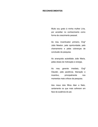 RECONHECIMENTOS
Muito sou grato à minha mulher Líria,
por acreditar no conhecimento como
forma de crescimento pessoal.
Ao meu incentivador primeiro, Engº
João Newton, pela oportunidade, pelo
chamamento e pelas cobranças de
conclusão da pesquisa.
Ao anarquista autodidata João Maria,
pelas doses de motivação e energia.
Ao meu gerente imediato, Engº
Clauder, pela paciência, liberação e
incentivo, principalmente nos
momentos mais críticos da pesquisa.
Aos meus dois filhos Alan e Neto,
certamente os que mais sofreram em
face da ausência do pai.
 