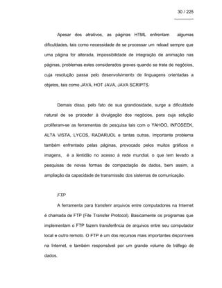 30 / 225
________
Apesar dos atrativos, as páginas HTML enfrentam algumas
dificuldades, tais como necessidade de se processar um reload sempre que
uma página for alterada, impossibilidade de integração de animação nas
páginas, problemas estes considerados graves quando se trata de negócios,
cuja resolução passa pelo desenvolvimento de linguagens orientadas a
objetos, tais como JAVA, HOT JAVA, JAVA SCRIPTS.
Demais disso, pelo fato de sua grandiosidade, surge a dificuldade
natural de se proceder à divulgação dos negócios, para cuja solução
proliferam-se as ferramentas de pesquisa tais com o YAHOO, INFOSEEK,
ALTA VISTA, LYCOS, RADARUOL e tantas outras. Importante problema
também enfrentado pelas páginas, provocado pelos muitos gráficos e
imagens, é a lentidão no acesso à rede mundial, o que tem levado a
pesquisas de novas formas de compactação de dados, bem assim, a
ampliação da capacidade de transmissão dos sistemas de comunicação.
FTP
A ferramenta para transferir arquivos entre computadores na Internet
é chamada de FTP (File Transfer Protocol). Basicamente os programas que
implementam o FTP fazem transferência de arquivos entre seu computador
local e outro remoto. O FTP é um dos recursos mais importantes disponíveis
na Internet, e também responsável por um grande volume de tráfego de
dados.
 