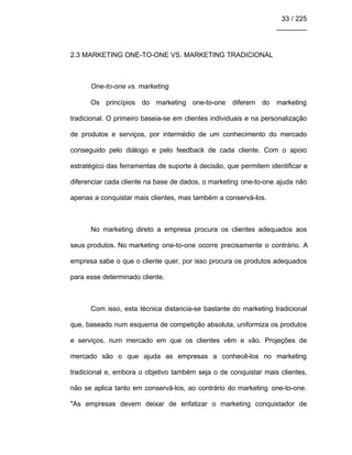 33 / 225
________
2.3 MARKETING ONE-TO-ONE VS. MARKETING TRADICIONAL
One-to-one vs. marketing
Os princípios do marketing one-to-one diferem do marketing
tradicional. O primeiro baseia-se em clientes individuais e na personalização
de produtos e serviços, por intermédio de um conhecimento do mercado
conseguido pelo diálogo e pelo feedback de cada cliente. Com o apoio
estratégico das ferramentas de suporte à decisão, que permitem identificar e
diferenciar cada cliente na base de dados, o marketing one-to-one ajuda não
apenas a conquistar mais clientes, mas também a conservá-los.
No marketing direto a empresa procura os clientes adequados aos
seus produtos. No marketing one-to-one ocorre precisamente o contrário. A
empresa sabe o que o cliente quer, por isso procura os produtos adequados
para esse determinado cliente.
Com isso, esta técnica distancia-se bastante do marketing tradicional
que, baseado num esquema de competição absoluta, uniformiza os produtos
e serviços, num mercado em que os clientes vêm e vão. Projeções de
mercado são o que ajuda as empresas a conhecê-los no marketing
tradicional e, embora o objetivo também seja o de conquistar mais clientes,
não se aplica tanto em conservá-los, ao contrário do marketing one-to-one.
"As empresas devem deixar de enfatizar o marketing conquistador de
 