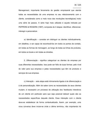35 / 225
________
Management, importante ferramenta de gestão empresarial que atende
todas as necessidades de uma empresa no seu relacionamento com o
cliente, considerada como a mais nova das revoluções tecnológicas) inclui
uma série de passos. A série hoje mais utilizada é aquela indicada por
PEPPERS & ROGERS (1997), composta de 4 etapas: identificar, diferenciar,
interagir e personalizar.
a) Identificação – consiste em distinguir os clientes individualmente,
em detalhes, e ser capaz de reconhecê-los em todos os pontos de contato,
em todas as formas de mensagem, ao longo de todas as linhas de produtos,
em todos os locais e em todas as divisões.
2. Diferenciação - significa categorizar os clientes da empresa por
suas diferentes necessidades. Isso pode ser feito de duas formas: pelo nível
de valor para sua empresa e pelas necessidades que têm de produtos e
serviços de sua empresa.
c) Interação - esta etapa está intimamente ligada à de diferenciação e
à de personalização. Além de saber como as necessidades de seus clientes
mudam, é necessário um processo de utilização dos feedbacks interativos
de um cliente em particular para que seja possível deduzir quais são as
necessidades específicas daquele cliente. Essa interação com o cliente
deve-se estabelecer de forma contextualizada. Assim, por exemplo, uma
nova conversa deve iniciar-se onde a última terminou, não importando há
 