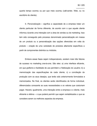 36 / 225
________
quanto tempo ocorreu ou por que meio ocorreu (call-center, Web, ou no
escritório do cliente).
4. Personalização – significa a capacidade de a empresa tratar um
cliente particular de forma diferente, de acordo com o que aquele cliente
informou durante uma interação com a área de vendas ou de marketing. Isso
tem sido conseguido pelo processo denominado personalização em massa
de um produto ou a personalização das opções oferecidas em volta do
produto – criação de uma variedade de produtos altamente específicos a
partir de componentes distintos ou módulos.
Embora essas fases sejam indispensáveis, existem mais três fatores
de sucesso no marketing one-to-one. São eles: a) uma interface eficiente,
em que grafismo e facilidade de uso permitem a fidelização do usuário; b) a
memorização das especificações de cada cliente; c) a conciliação da
produção com os seus desejos, que terão sido anteriormente formulados e
memorizados. No final, os clientes serão identificados de forma individual,
diferenciados consoante as suas necessidades e os valores que costumam
pagar. Haverá, igualmente, uma interação entre a empresa e o cliente, mais
eficiente e efetiva – o que poderá permitir que sejam rentabilizados o que se
considera serem os melhores aspectos da empresa.
 