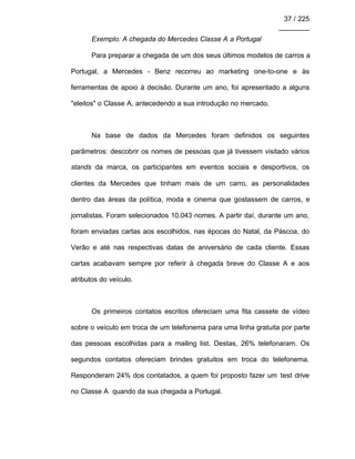 37 / 225
________
Exemplo: A chegada do Mercedes Classe A a Portugal
Para preparar a chegada de um dos seus últimos modelos de carros a
Portugal, a Mercedes - Benz recorreu ao marketing one-to-one e às
ferramentas de apoio à decisão. Durante um ano, foi apresentado a alguns
"eleitos" o Classe A, antecedendo a sua introdução no mercado.
Na base de dados da Mercedes foram definidos os seguintes
parâmetros: descobrir os nomes de pessoas que já tivessem visitado vários
stands da marca, os participantes em eventos sociais e desportivos, os
clientes da Mercedes que tinham mais de um carro, as personalidades
dentro das áreas da política, moda e cinema que gostassem de carros, e
jornalistas. Foram selecionados 10.043 nomes. A partir daí, durante um ano,
foram enviadas cartas aos escolhidos, nas épocas do Natal, da Páscoa, do
Verão e até nas respectivas datas de aniversário de cada cliente. Essas
cartas acabavam sempre por referir à chegada breve do Classe A e aos
atributos do veículo.
Os primeiros contatos escritos ofereciam uma fita cassete de vídeo
sobre o veículo em troca de um telefonema para uma linha gratuita por parte
das pessoas escolhidas para a mailing list. Destas, 26% telefonaram. Os
segundos contatos ofereciam brindes gratuitos em troca do telefonema.
Responderam 24% dos contatados, a quem foi proposto fazer um test drive
no Classe A quando da sua chegada a Portugal.
 